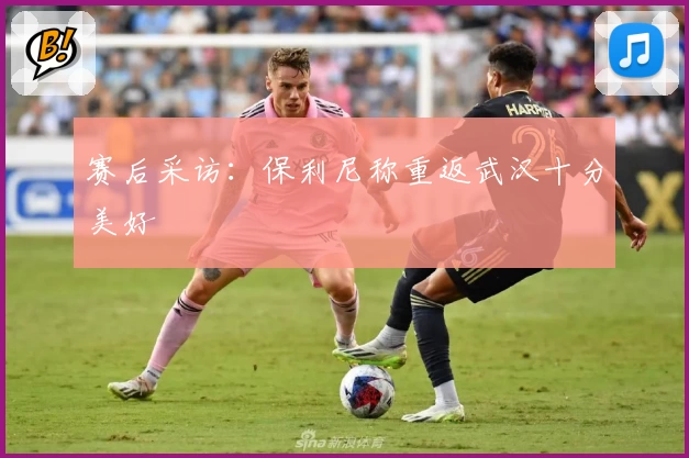 赛后采访：保利尼称重返武汉十分美好