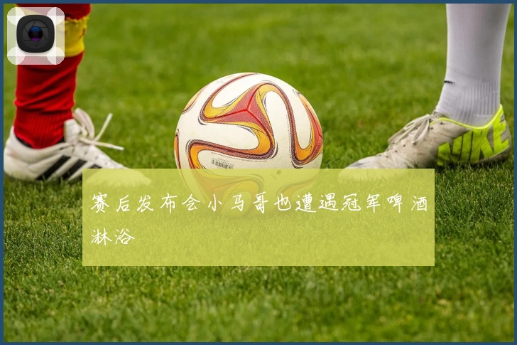 赛后发布会小马哥也遭遇冠军啤酒淋浴