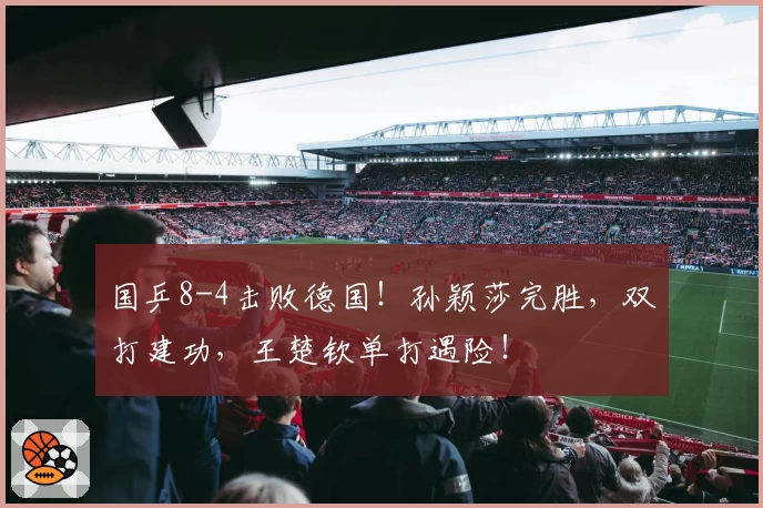 国乒8-4击败德国！孙颖莎完胜，双打建功，王楚钦单打遇险！
