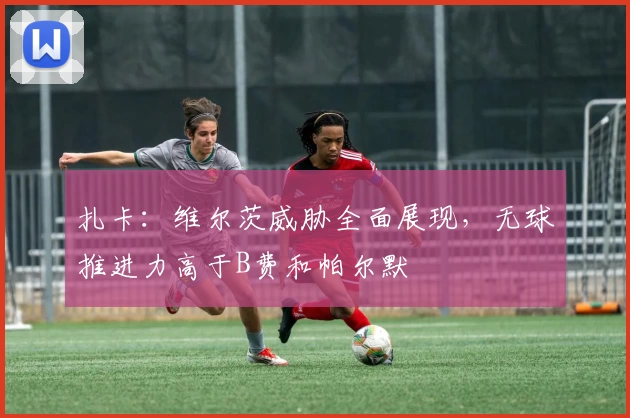 扎卡：维尔茨威胁全面展现，无球推进力高于B费和帕尔默