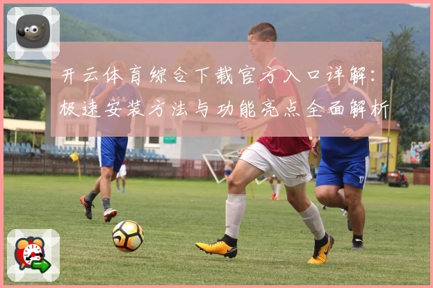 开云体育综合下载官方入口详解：极速安装方法与功能亮点全面解析