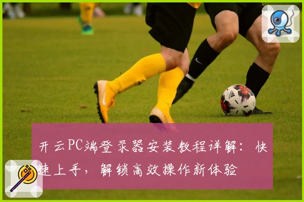 开云PC端登录器安装教程详解：快速上手，解锁高效操作新体验