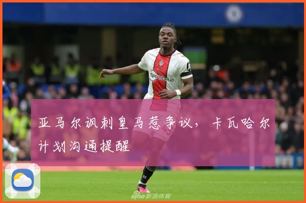 亚马尔讽刺皇马惹争议，卡瓦哈尔计划沟通提醒