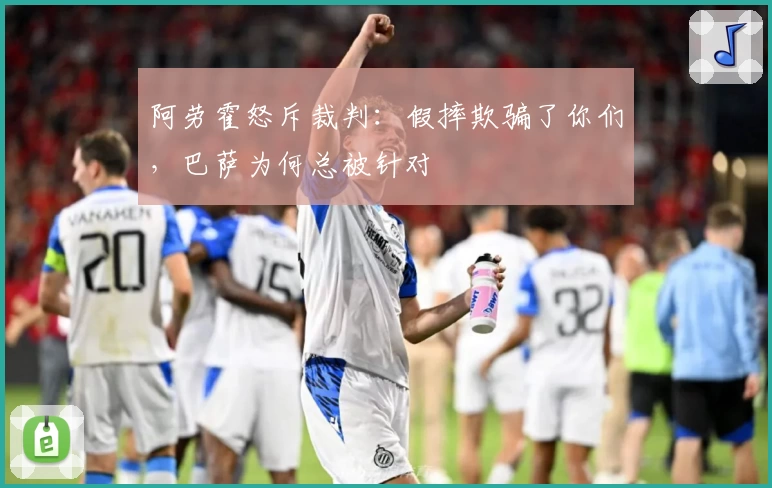 阿劳霍怒斥裁判：假摔欺骗了你们，巴萨为何总被针对