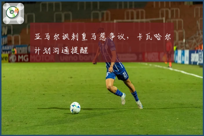 亚马尔讽刺皇马惹争议，卡瓦哈尔计划沟通提醒