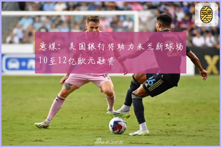 意媒:美国银行将助力米兰新球场10至12亿欧元融资